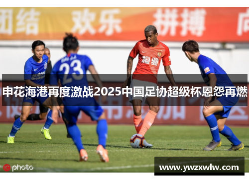 申花海港再度激战2025中国足协超级杯恩怨再燃