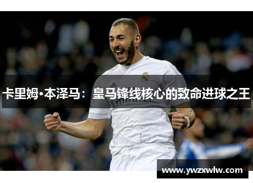 卡里姆·本泽马：皇马锋线核心的致命进球之王