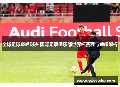 全球足球巅峰对决 国际足联俱乐部世界杯赛程与荣耀解析