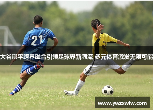 大谷翔平跨界融合引领足球界新潮流 多元体育激发无限可能
