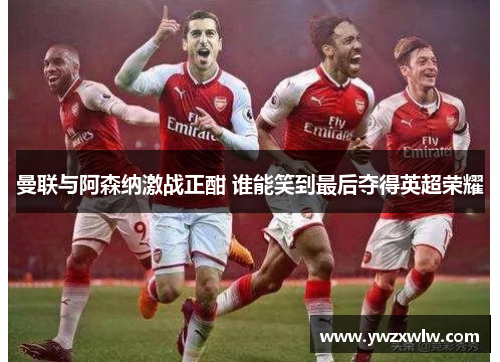 曼联与阿森纳激战正酣 谁能笑到最后夺得英超荣耀