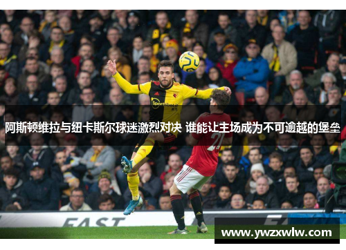 阿斯顿维拉与纽卡斯尔球迷激烈对决 谁能让主场成为不可逾越的堡垒